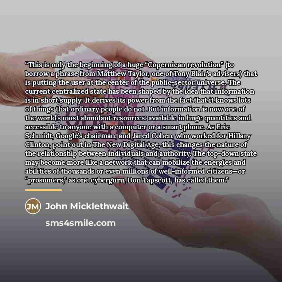 “This is only the beginning of a huge “Copernican revolution” (to borrow a phrase from Matthew Taylor, one of Tony Blair’s advisers) that is putting the user at the center of the public-sector universe. The current centralized state has been shaped by the idea that information is in short supply…” quote by John Micklethwait