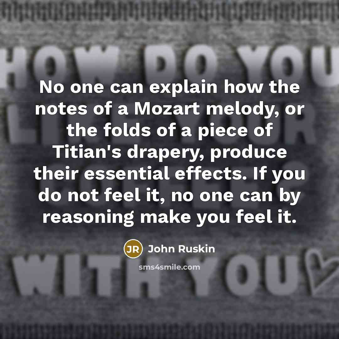 “No one can explain how the notes of a Mozart melody, or the folds of a piece of Titian's drapery, produce their essential effects. If you do not feel it, no one can by reasoning make you feel it.” quote by John Ruskin