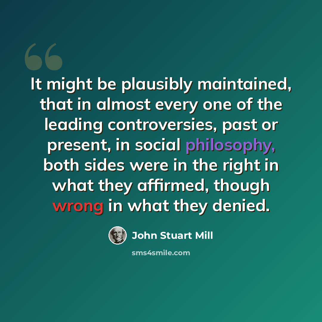 “It might be plausibly maintained, that in almost every one of the leading controversies, past or present, in social philosophy, both sides were in the right in what they affirmed, though wrong in what they denied.” quote by John Stuart Mill