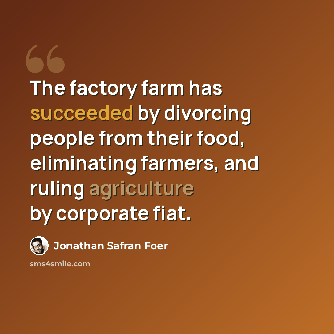 “The factory farm has succeeded by divorcing people from their food, eliminating farmers, and ruling agriculture by corporate fiat.” quote by Jonathan Safran Foer