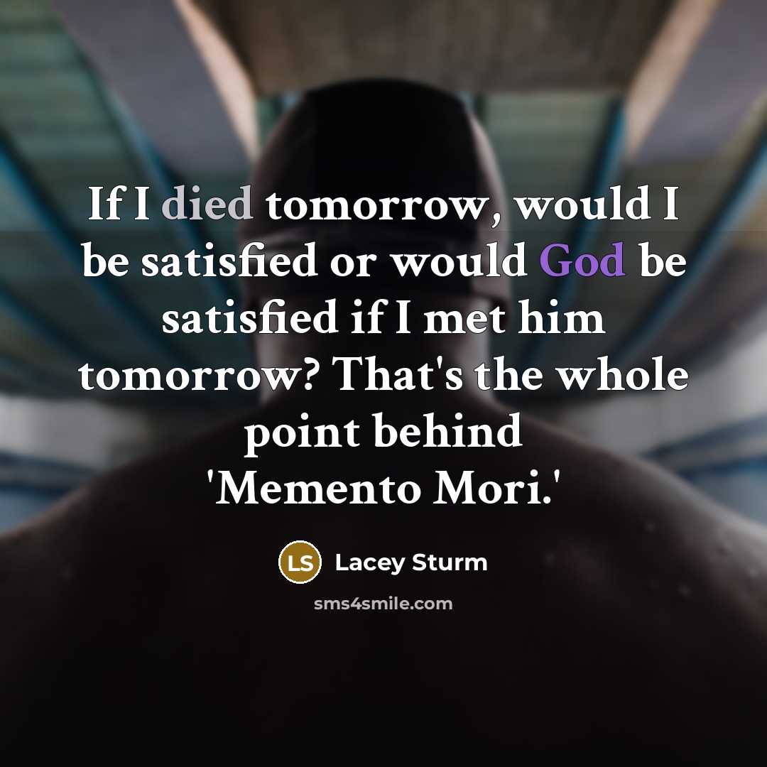 “If I died tomorrow, would I be satisfied or would God be satisfied if I met him tomorrow? That's the whole point behind 'Memento Mori.'” quote by Lacey Sturm