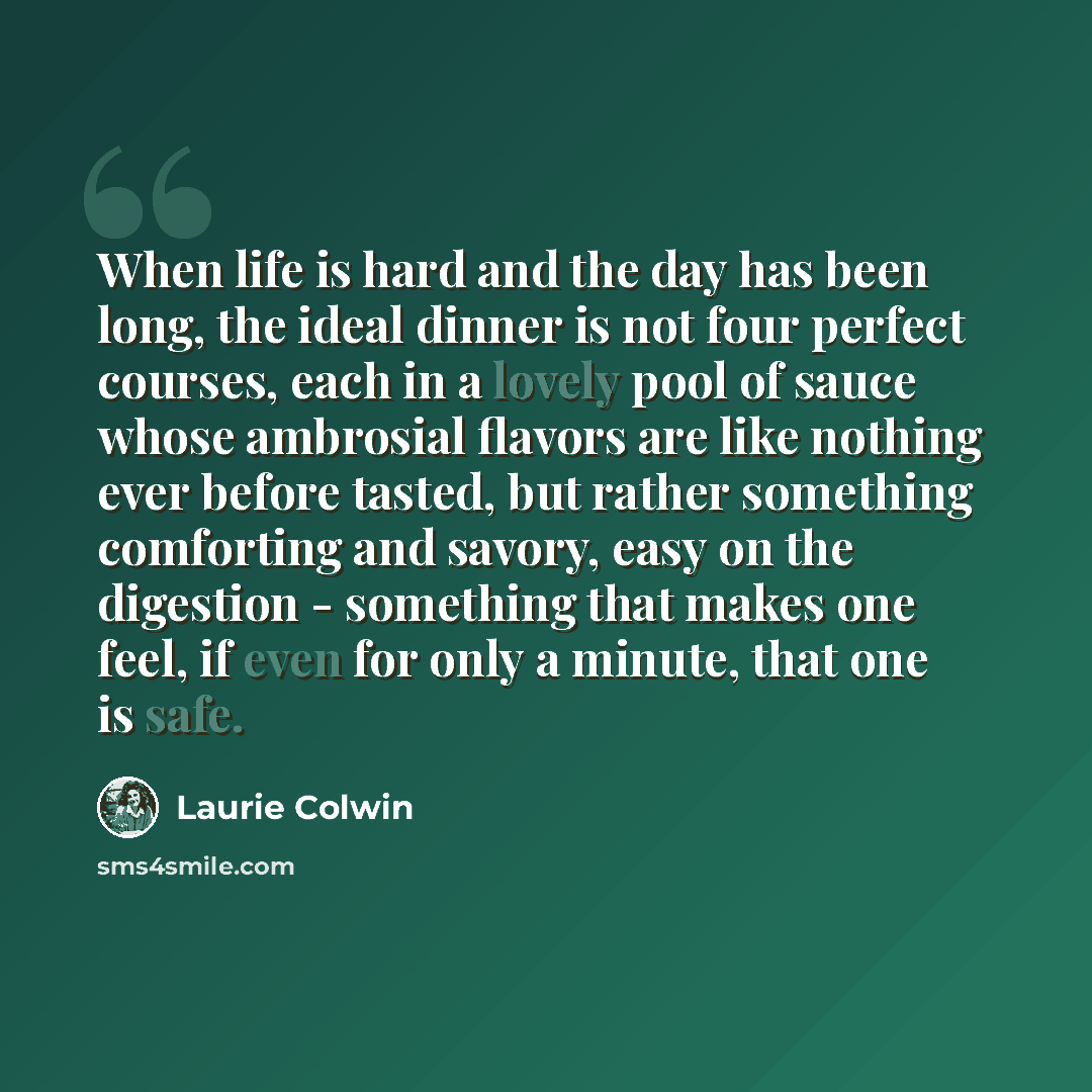 “When life is hard and the day has been long, the ideal dinner is not four perfect courses, each in a lovely pool of sauce whose ambrosial flavors are like nothing ever before tasted, but rather something comforting and savory, easy on the digestion - something that makes one feel, if even for only…” quote by Laurie Colwin