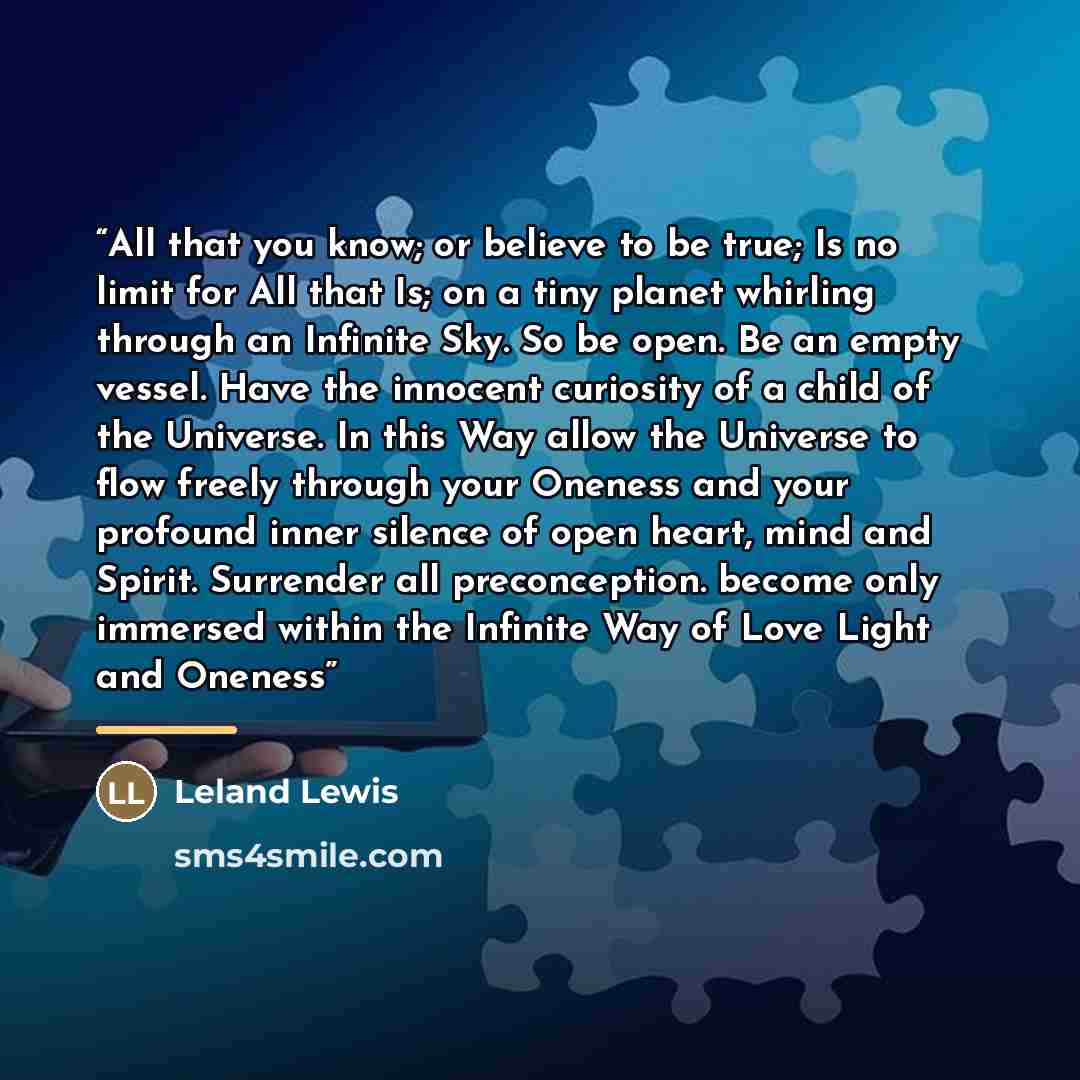 “All that you know; or believe to be true; Is no limit for All that Is; on a tiny planet whirling through an Infinite Sky. So be open. Be an empty vessel. Have the innocent curiosity of a child of the Universe. In this Way allow the Universe to flow freely through your Oneness and your profound…” quote by Leland Lewis