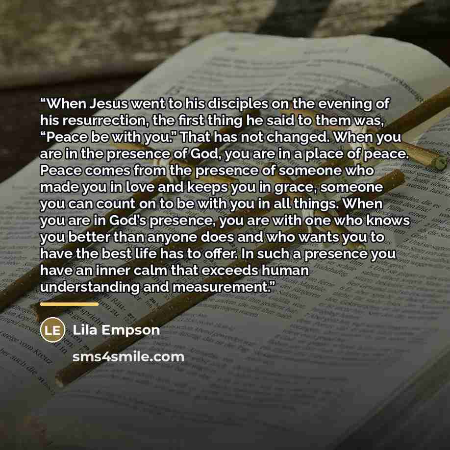 “When Jesus went to his disciples on the evening of his resurrection, the first thing he said to them was, “Peace be with you.” That has not changed. When you are in the presence of God, you are in a place of peace. Peace comes from the presence of someone who made you in love and keeps you in…” quote by Anonymous
