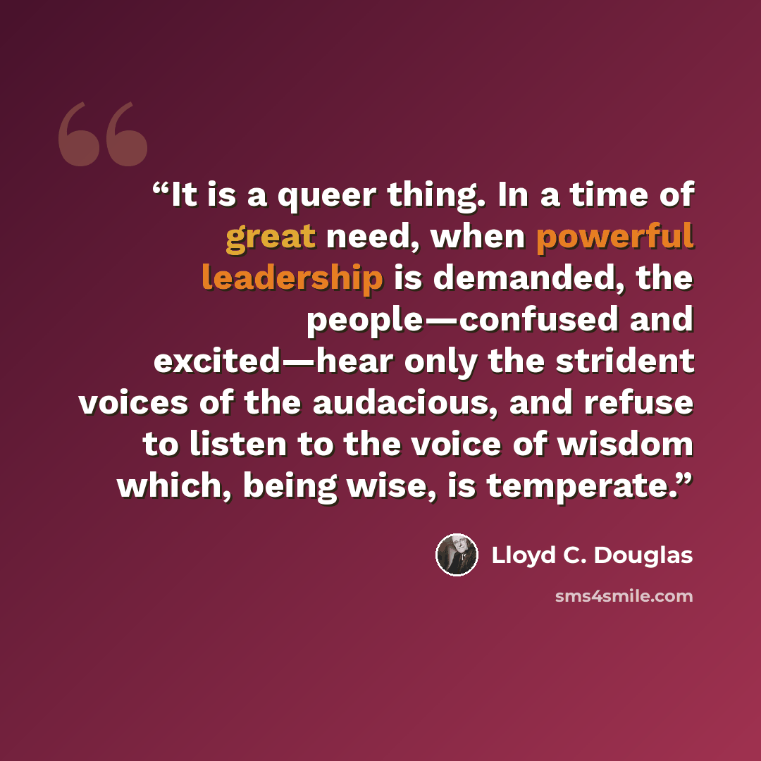 “It is a queer thing. In a time of great need, when powerful leadership is demanded, the people—confused and excited—hear only the strident voices of the audacious, and refuse to listen to the voice of wisdom which, being wise, is temperate.” quote by Lloyd C. Douglas