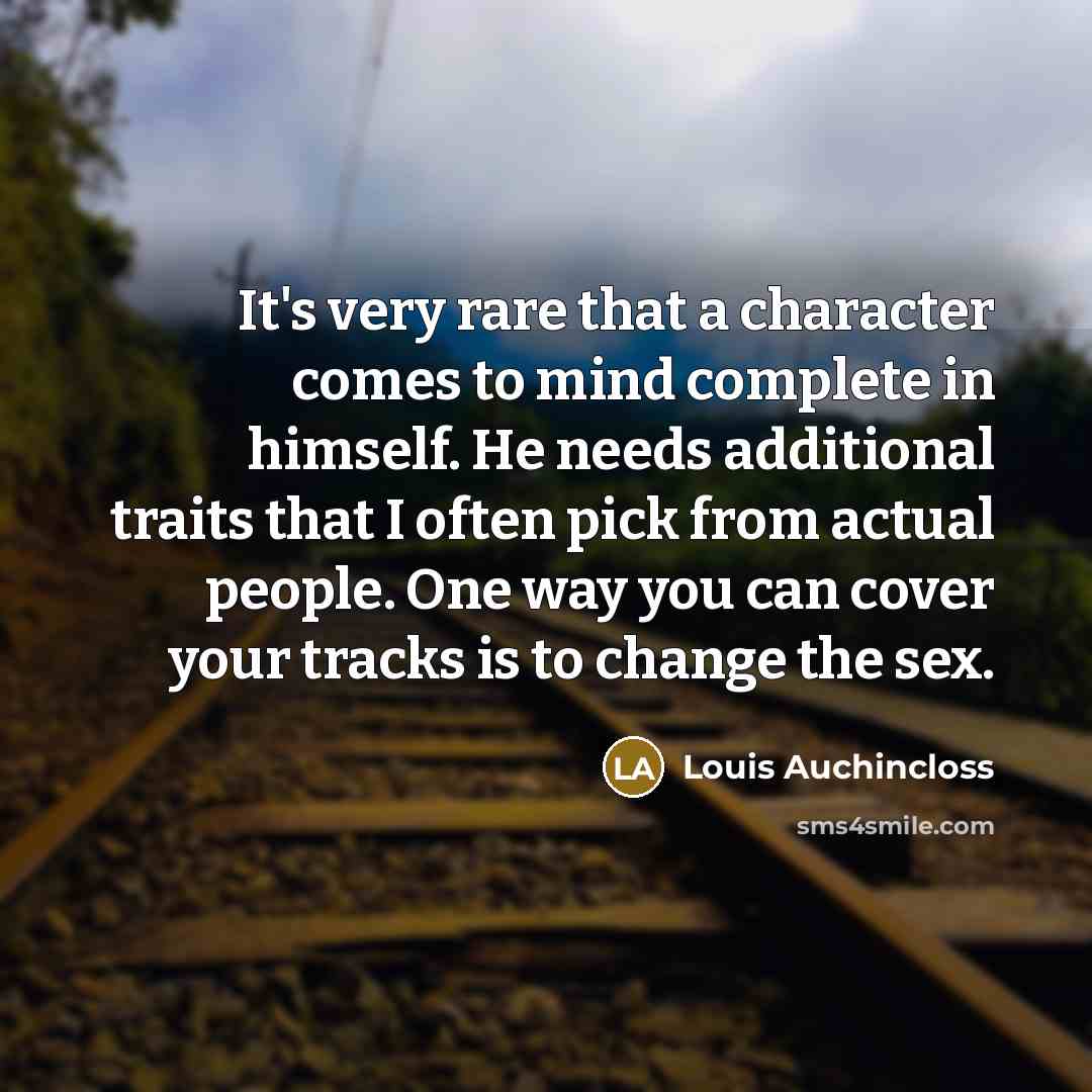 “It's very rare that a character comes to mind complete in himself. He needs additional traits that I often pick from actual people. One way you can cover your tracks is to change the sex.” quote by Louis Auchincloss