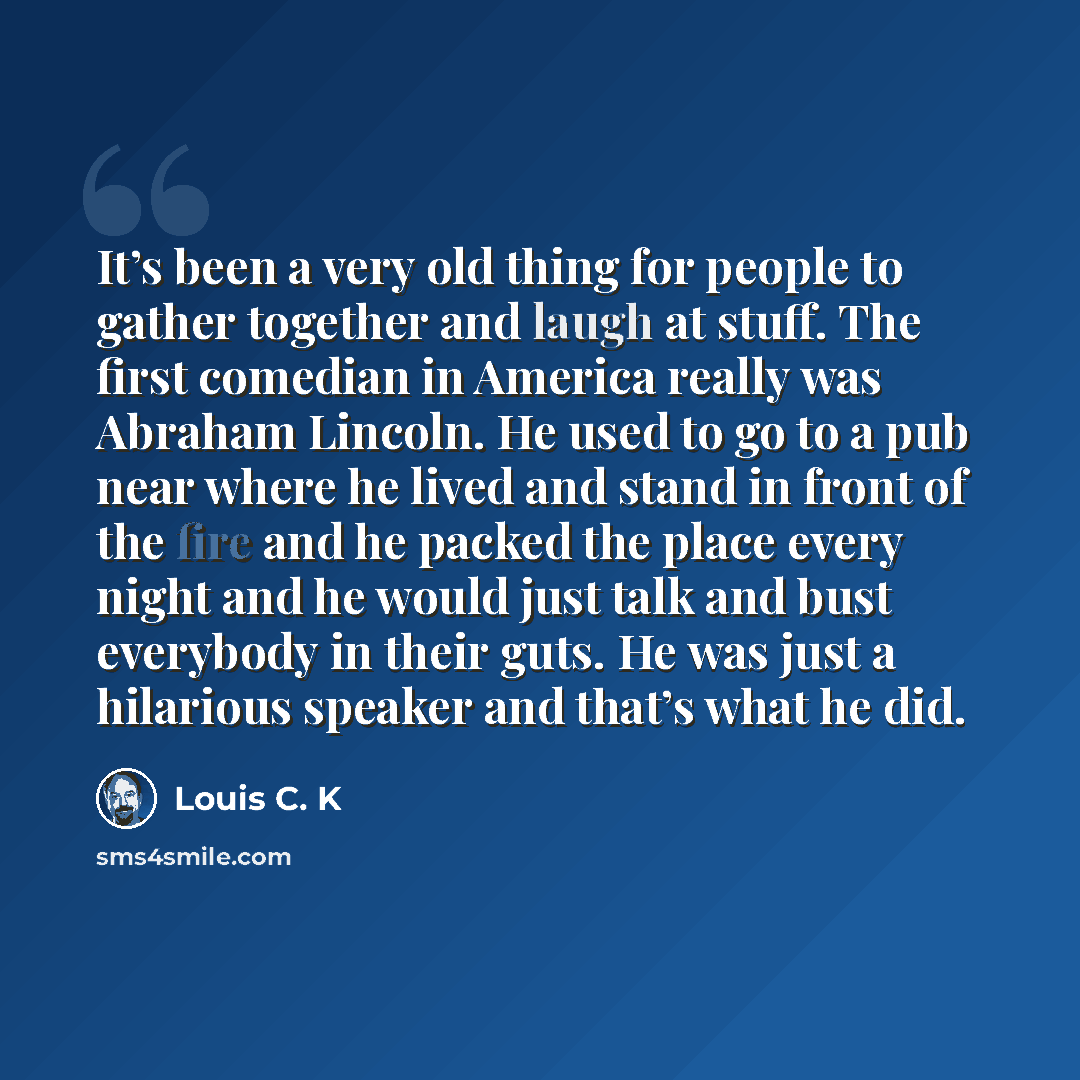 “It’s been a very old thing for people to gather together and laugh at stuff. The first comedian in America really was Abraham Lincoln. He used to go to a pub near where he lived and stand in front of the fire and he packed the place every night and he would just talk and bust everybody in their…” quote by Louis C. K