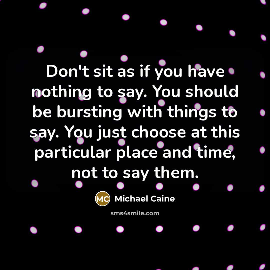 “Don't sit as if you have nothing to say. You should be bursting with things to say. You just choose at this particular place and time, not to say them.” quote by Michael Caine