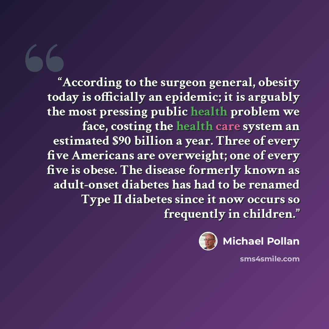 “According to the surgeon general, obesity today is officially an epidemic; it is arguably the most pressing public health problem we face, costing the health care system an estimated $90 billion a year. Three of every five Americans are overweight; one of every five is obese. The disease formerly…” quote by Michael Pollan