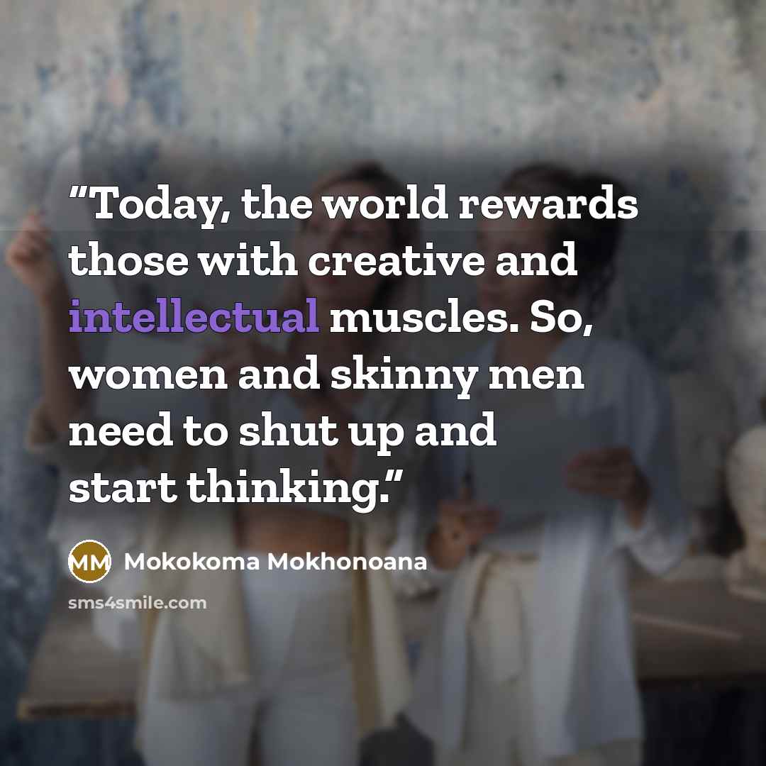 “Today, the world rewards those with creative and intellectual muscles. So, women and skinny men need to shut up and start thinking.” quote by Mokokoma Mokhonoana