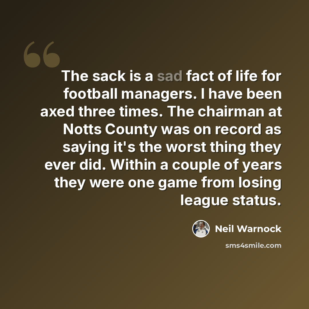 “The sack is a sad fact of life for football managers. I have been axed three times. The chairman at Notts County was on record as saying it's the worst thing they ever did. Within a couple of years they were one game from losing league status.” quote by Neil Warnock
