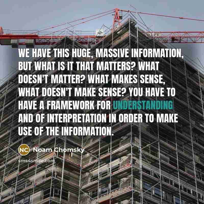 “We have this huge, massive information, but what is it that matters? What doesn't matter? What makes sense, what doesn't make sense? You have to have a framework for understanding and of interpretation in order to make use of the information.” quote by Noam Chomsky