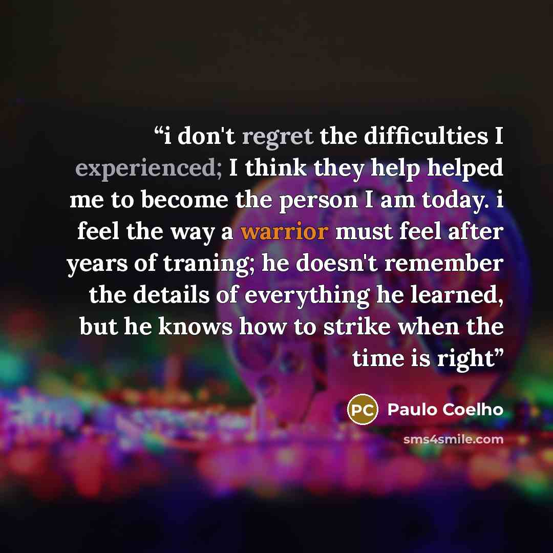 “i don't regret the difficulties I experienced; I think they help helped me to become the person I am today. i feel the way a warrior must feel after years of traning; he doesn't remember the details of everything he learned, but he knows how to strike when the time is right” quote by Paulo Coelho