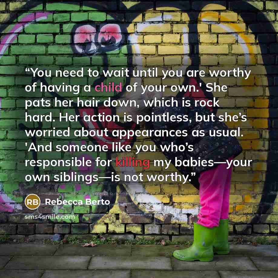 “You need to wait until you are worthy of having a child of your own.' She pats her hair down, which is rock hard. Her action is pointless, but she’s worried about appearances as usual. 'And someone like you who’s responsible for killing my babies—your own siblings—is not worthy.” quote by Rebecca Berto