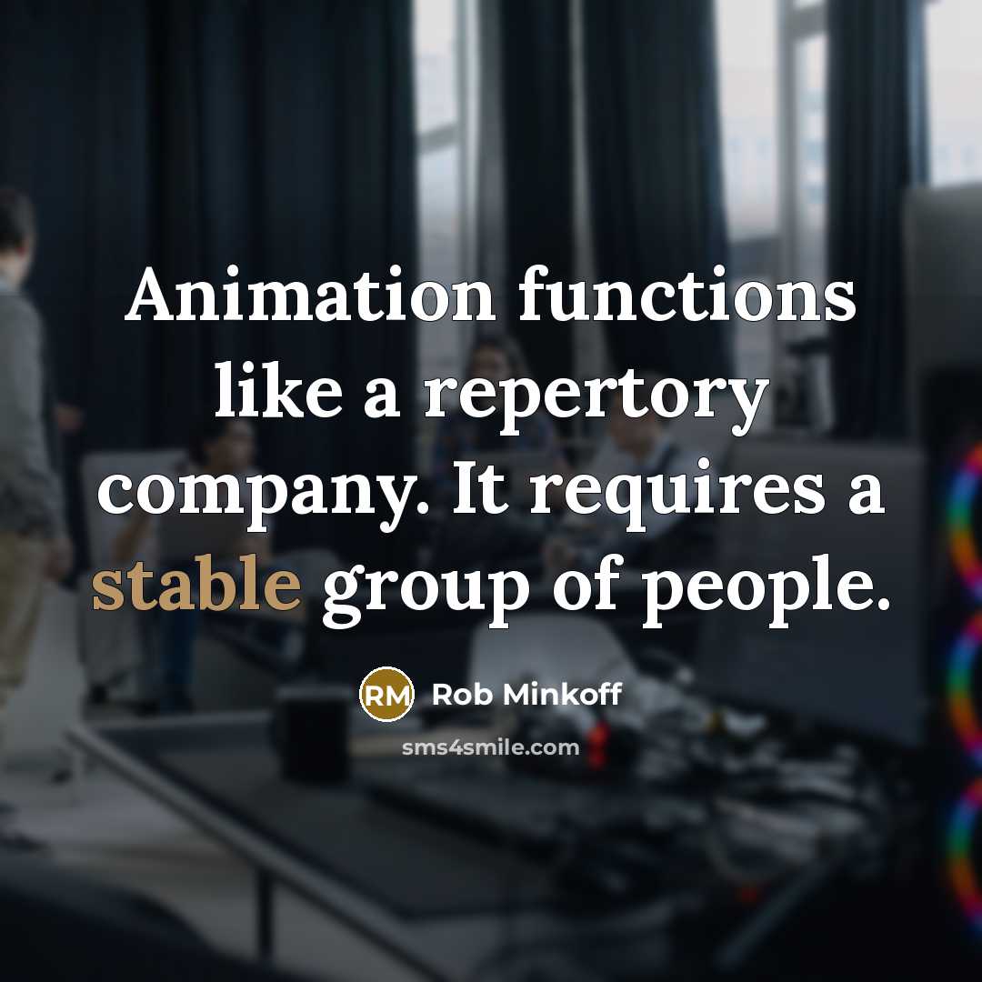 “Animation functions like a repertory company. It requires a stable group of people.” quote by Rob Minkoff