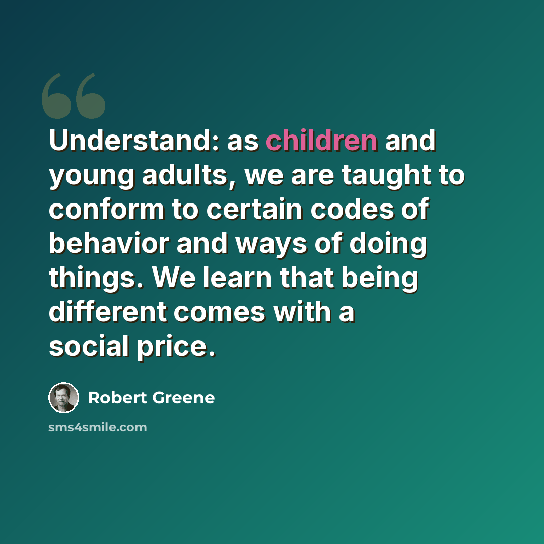 “Understand: as children and young adults, we are taught to conform to certain codes of behavior and ways of doing things. We learn that being different comes with a social price.” quote by Robert Greene