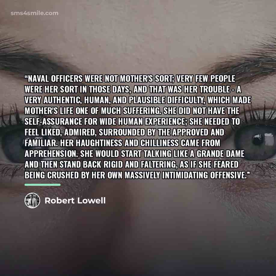 “Naval officers were not mother's sort; very few people were her sort in those days, and that was her trouble - a very authentic, human, and plausible difficulty, which made Mother's life one of much suffering. She did not have the self-assurance for wide human experience; she needed to feel liked…” quote by Robert Lowell