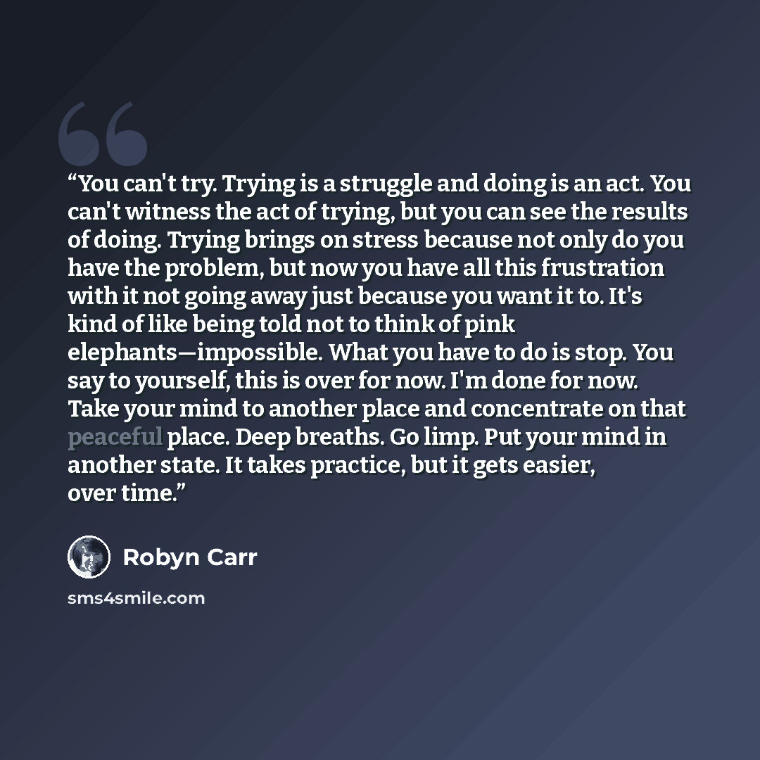 “You can't try. Trying is a struggle and doing is an act. You can't witness the act of trying, but you can see the results of doing. Trying brings on stress because not only do you have the problem, but now you have all this frustration with it not going away just because you want it to. It's kind…” quote by Robyn Carr