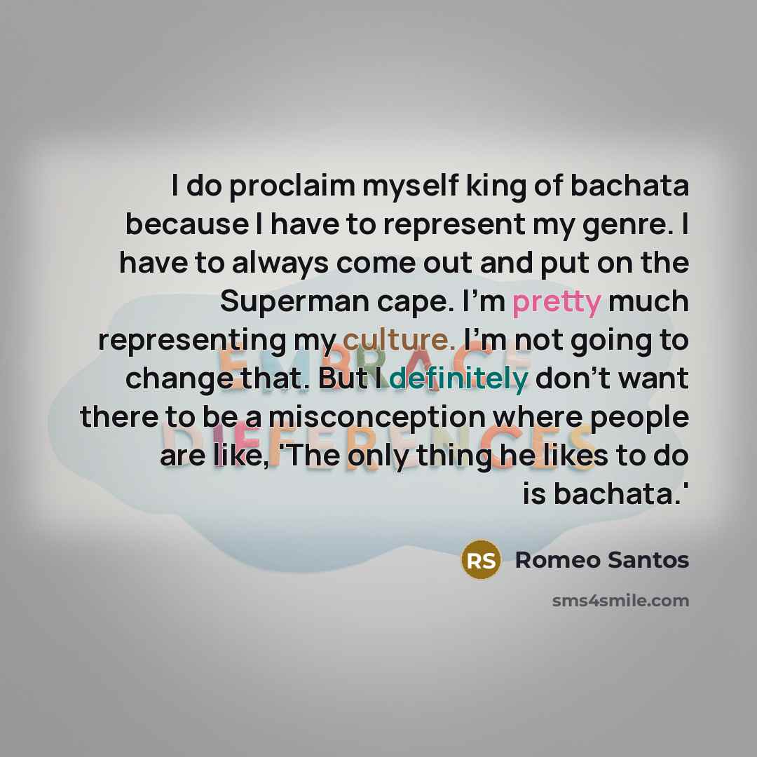 “I do proclaim myself king of bachata because I have to represent my genre. I have to always come out and put on the Superman cape. I'm pretty much representing my culture. I'm not going to change that. But I definitely don't want there to be a misconception where people are like, 'The only thing…” quote by Romeo Santos