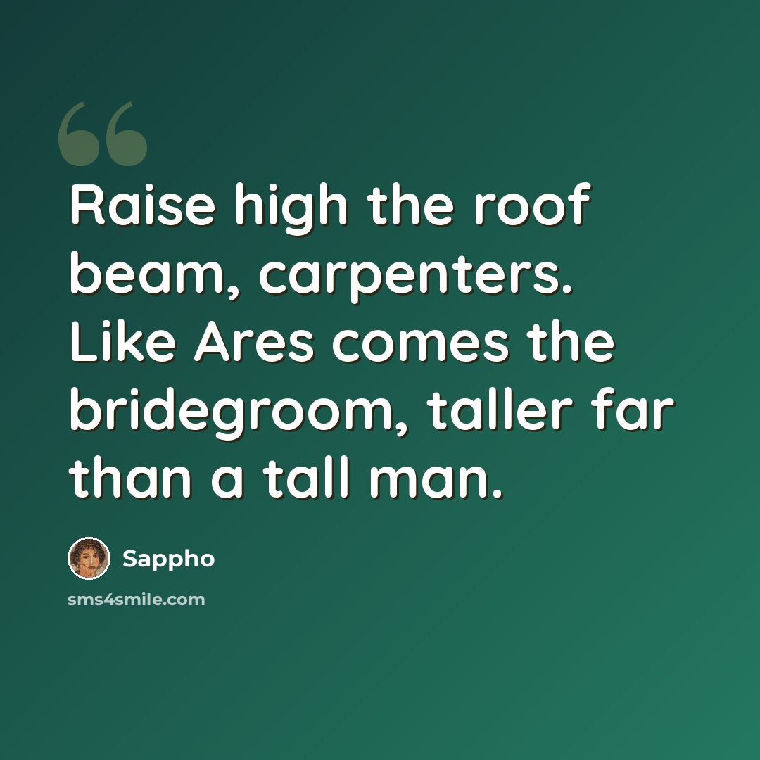 “Raise high the roof beam, carpenters. Like Ares comes the bridegroom, taller far than a tall man.” quote by Sappho