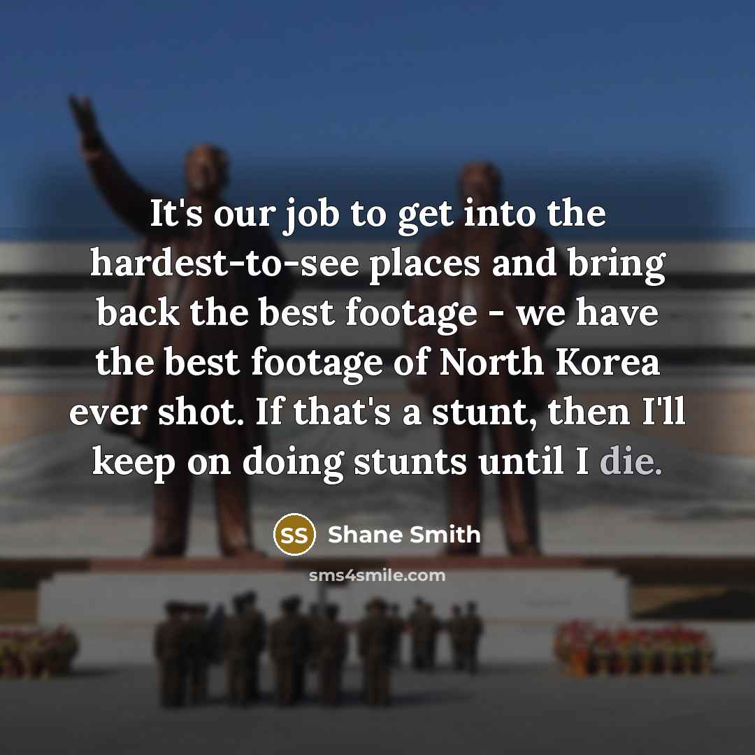“It's our job to get into the hardest-to-see places and bring back the best footage - we have the best footage of North Korea ever shot. If that's a stunt, then I'll keep on doing stunts until I die.” quote by Shane Smith