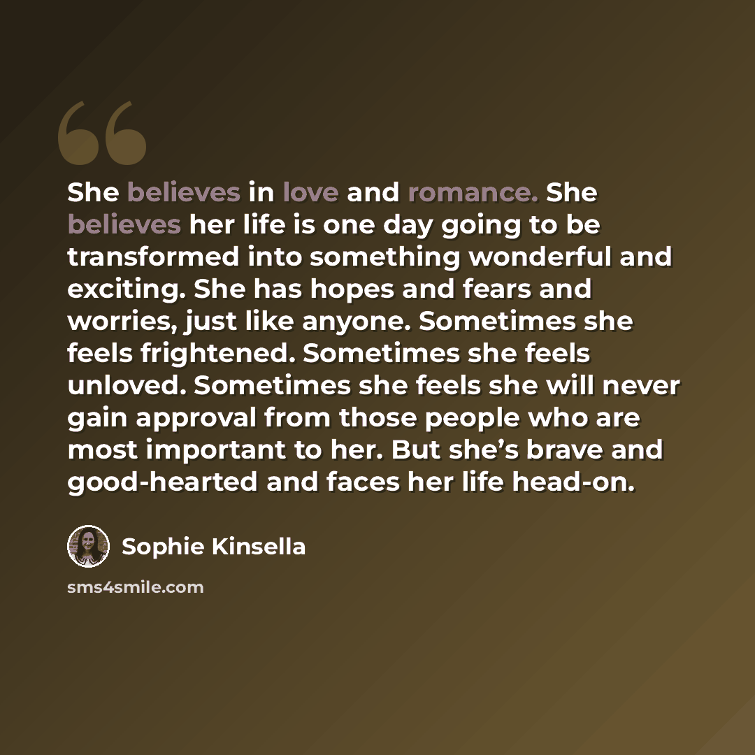 “She believes in love and romance. She believes her life is one day going to be transformed into something wonderful and exciting. She has hopes and fears and worries, just like anyone. Sometimes she feels frightened. Sometimes she feels unloved. Sometimes she feels she will never gain approval…” quote by Sophie Kinsella