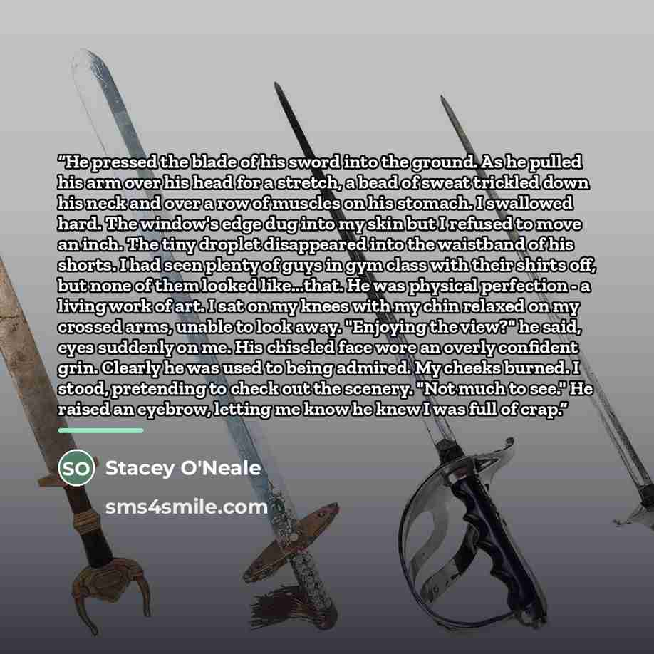 “He pressed the blade of his sword into the ground. As he pulled his arm over his head for a stretch, a bead of sweat trickled down his neck and over a row of muscles on his stomach. I swallowed hard. The window's edge dug into my skin but I refused to move an inch. The tiny droplet disappeared…” quote by Stacey O'Neale