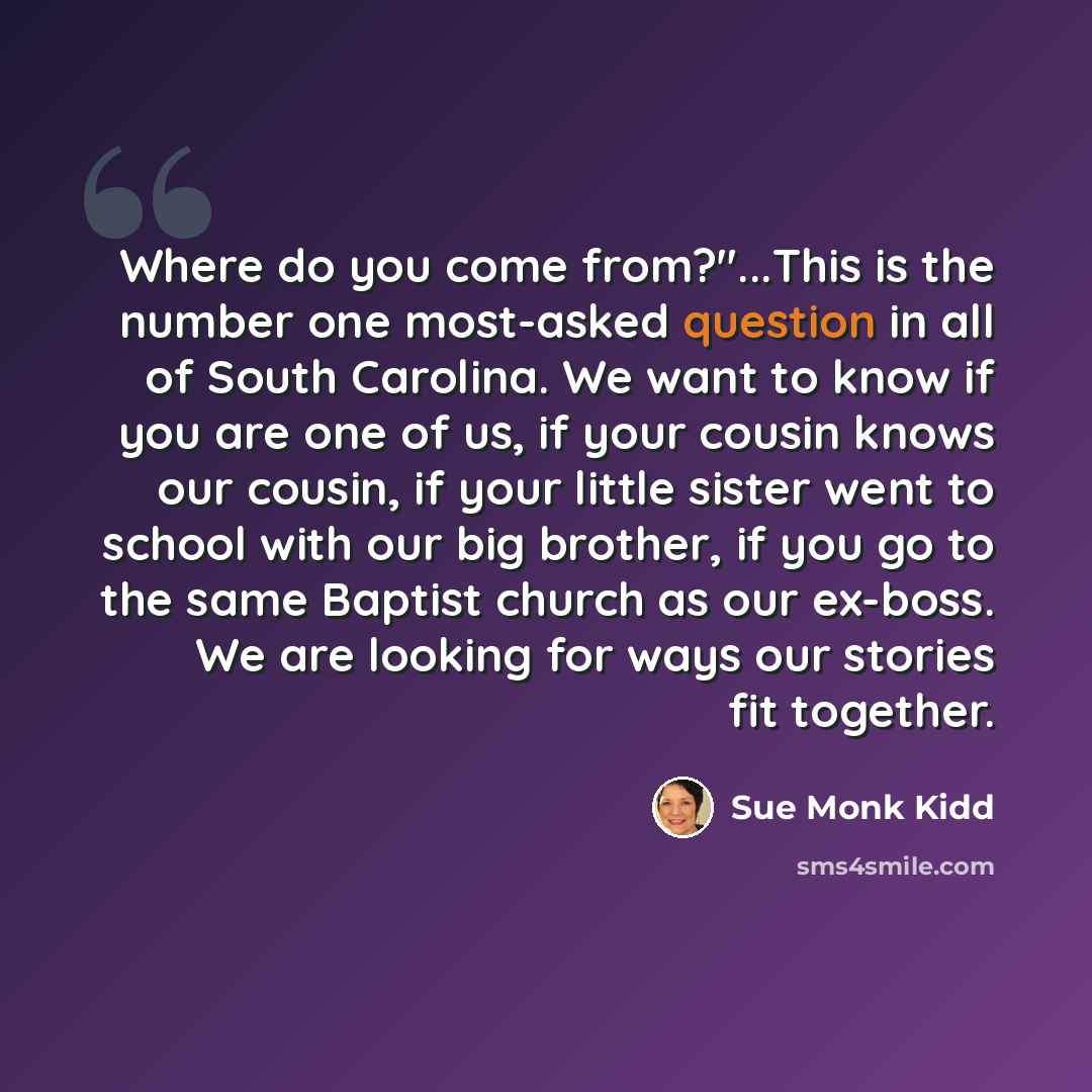 “Where do you come from?"...This is the number one most-asked question in all of South Carolina. We want to know if you are one of us, if your cousin knows our cousin, if your little sister went to school with our big brother, if you go to the same Baptist church as our ex-boss. We are looking for…” quote by Sue Monk Kidd
