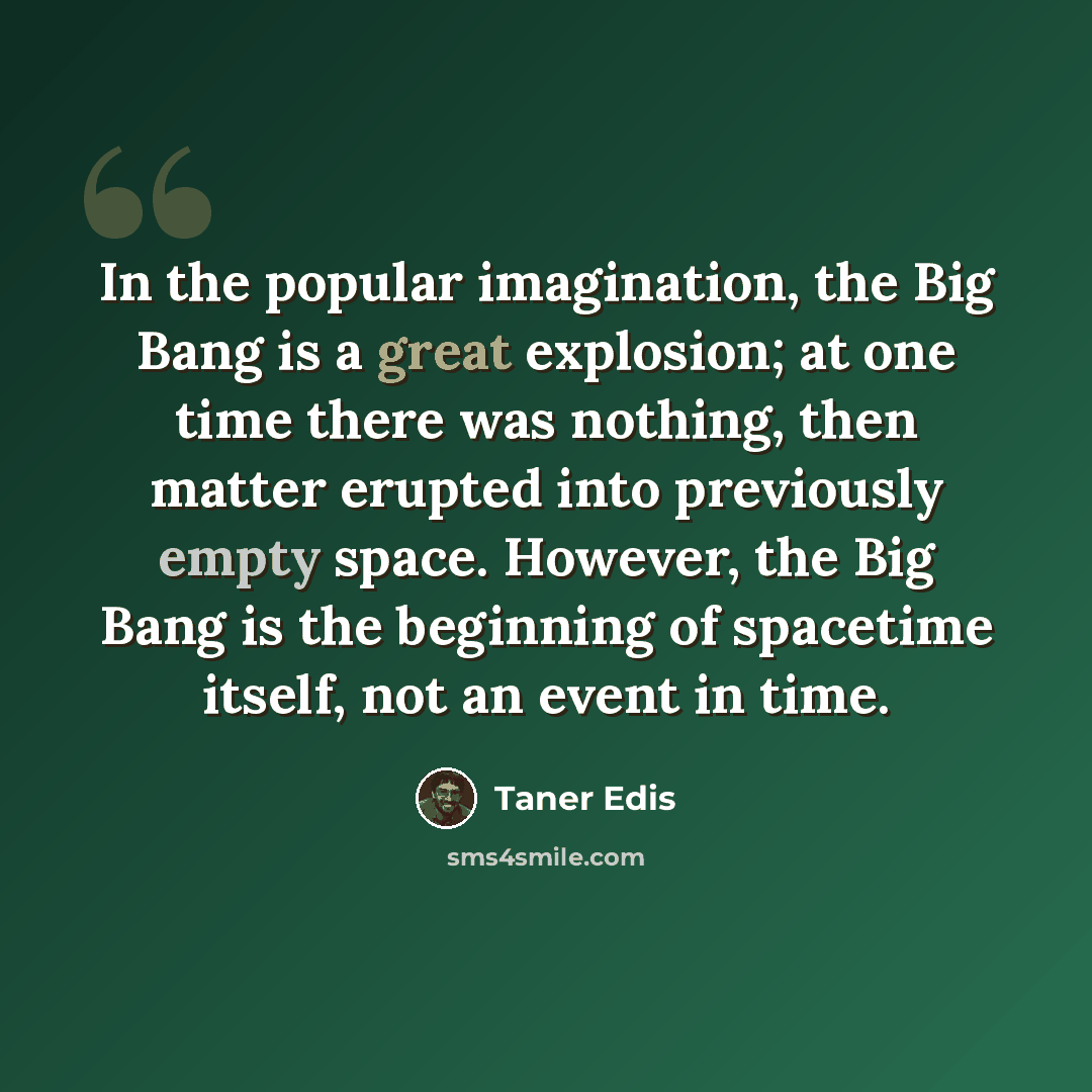 “In the popular imagination, the Big Bang is a great explosion; at one time there was nothing, then matter erupted into previously empty space. However, the Big Bang is the beginning of spacetime itself, not an event in time.” quote by Taner Edis