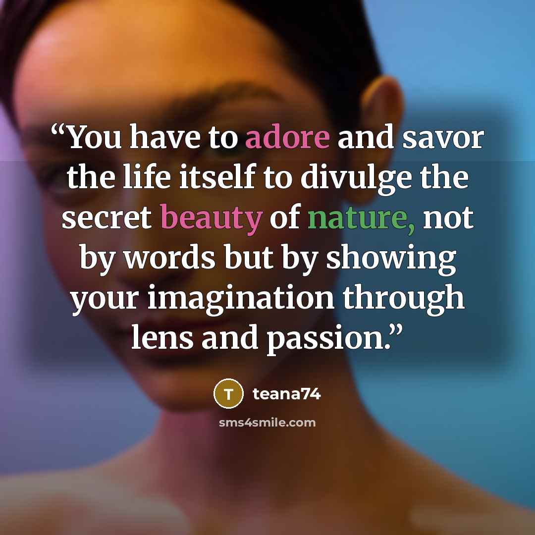 “You have to adore and savor the life itself to divulge the secret beauty of nature, not by words but by showing your imagination through lens and passion.” quote by teana74