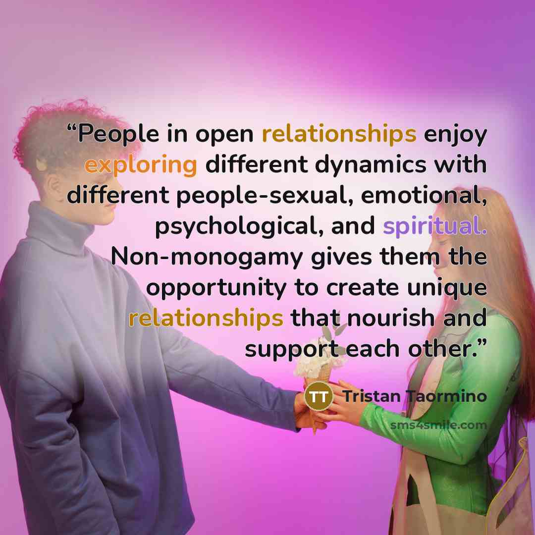 “People in open relationships enjoy exploring different dynamics with different people-sexual, emotional, psychological, and spiritual. Non-monogamy gives them the opportunity to create unique relationships that nourish and support each other.” quote by Tristan Taormino