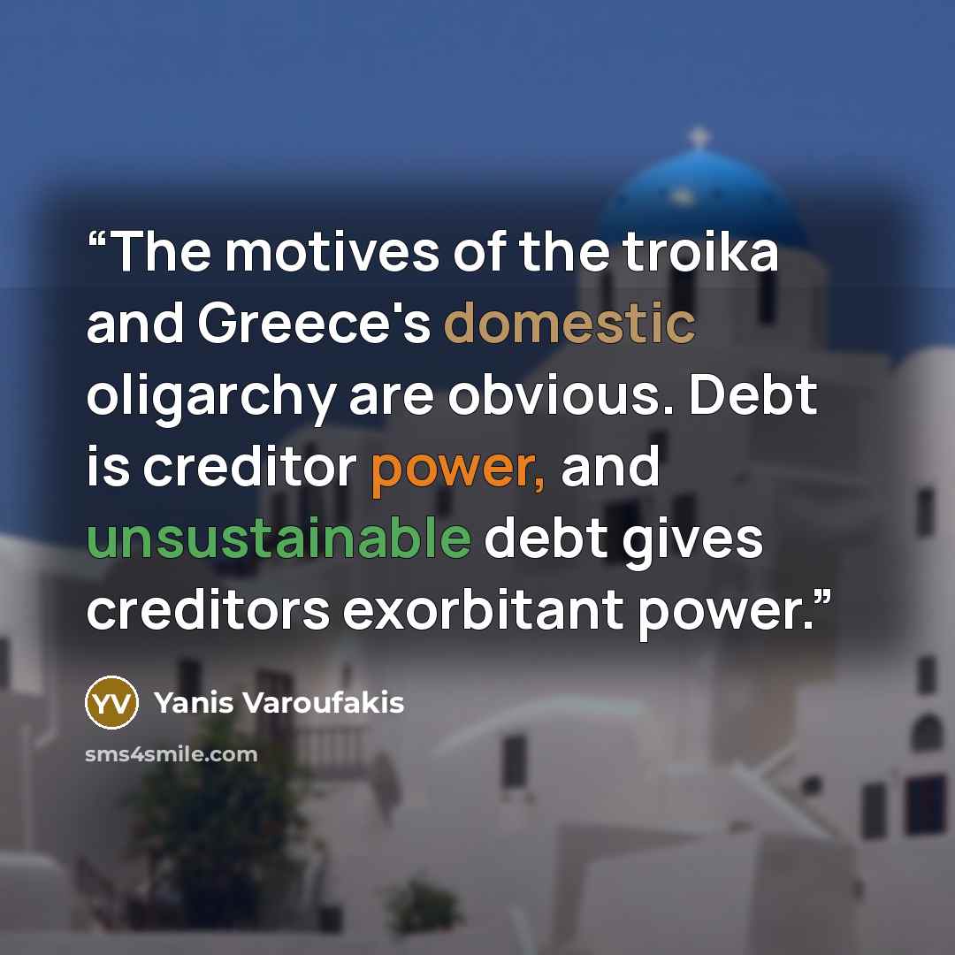 “The motives of the troika and Greece's domestic oligarchy are obvious. Debt is creditor power, and unsustainable debt gives creditors exorbitant power.” quote by Yanis Varoufakis