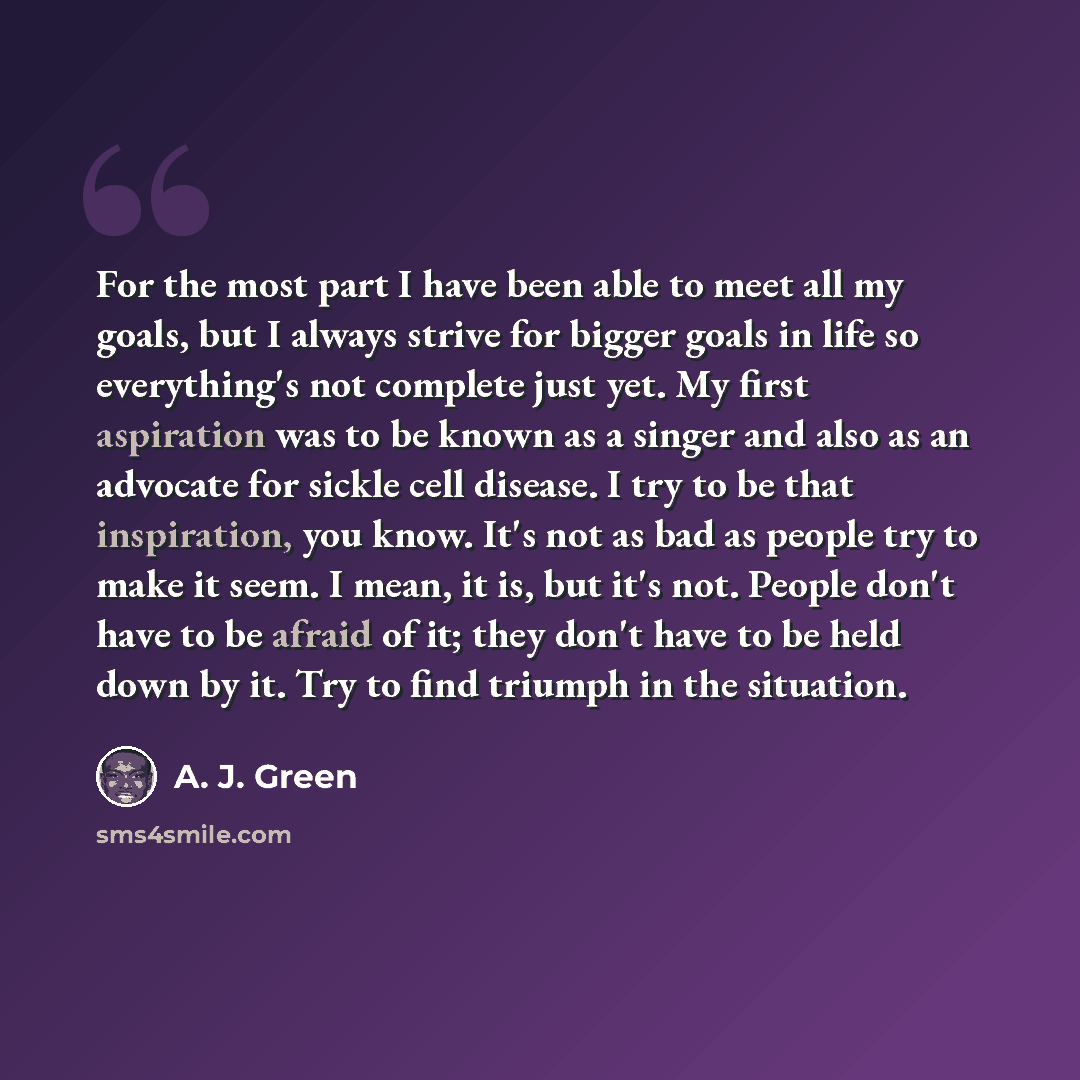 “For the most part I have been able to meet all my goals, but I always strive for bigger goals in life so everything's not complete just yet. My first aspiration was to be known as a singer and also as an advocate for sickle cell disease. I try to be that inspiration, you know. It's not as bad as…” quote by A. J. Green