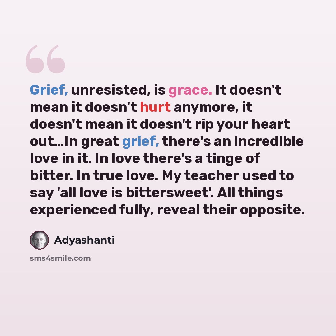 “Grief, unresisted, is grace. It doesn't mean it doesn't hurt anymore, it doesn't mean it doesn't rip your heart out…In great grief, there's an incredible love in it. In love there's a tinge of bitter. In true love. My teacher used to say 'all love is bittersweet'. All things experienced fully…” quote by Adyashanti