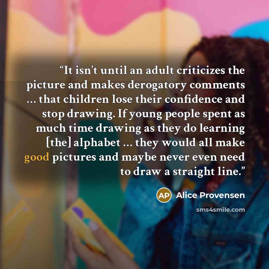“It isn’t until an adult criticizes the picture and makes derogatory comments … that children lose their confidence and stop drawing. If young people spent as much time drawing as they do learning [the] alphabet … they would all make good pictures and maybe never even need to draw a straight line.” quote by Alice Provensen