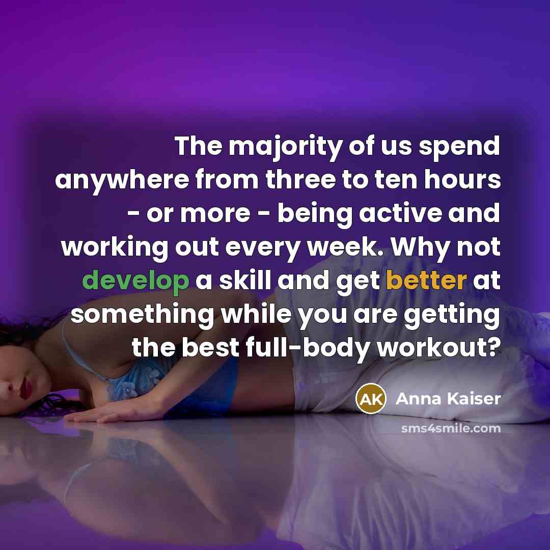 “The majority of us spend anywhere from three to ten hours - or more - being active and working out every week. Why not develop a skill and get better at something while you are getting the best full-body workout?” quote by Anna Kaiser