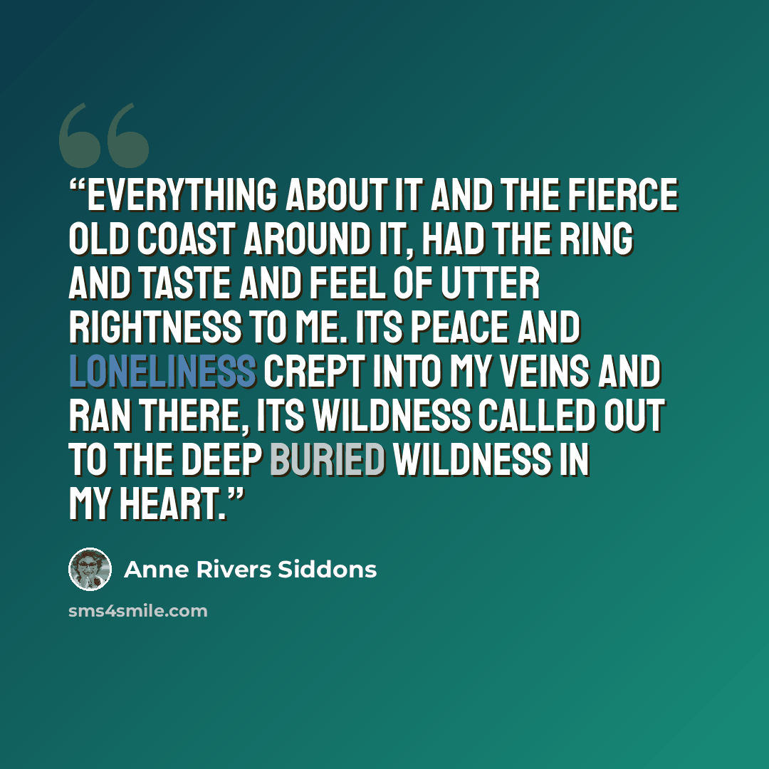 “Everything about it and the fierce old coast around it, had the ring and taste and feel of utter rightness to me. Its peace and loneliness crept into my veins and ran there, its wildness called out to the deep buried wildness in my heart.” quote by Anne Rivers Siddons