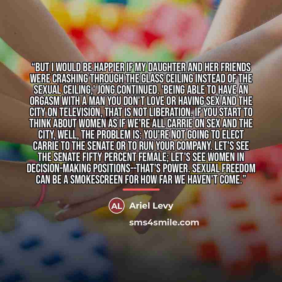 “But I would be happier if my daughter and her friends were crashing through the glass ceiling instead of the sexual ceiling,' Jong continued. 'Being able to have an orgasm with a man you don't love or having Sex and the City on television, that is not liberation. If you start to think about women…” quote by Ariel Levy