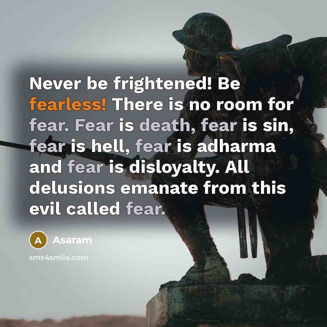 “Never be frightened! Be fearless! There is no room for fear. Fear is death, fear is sin, fear is hell, fear is adharma and fear is disloyalty. All delusions emanate from this evil called fear.” quote by Asaram