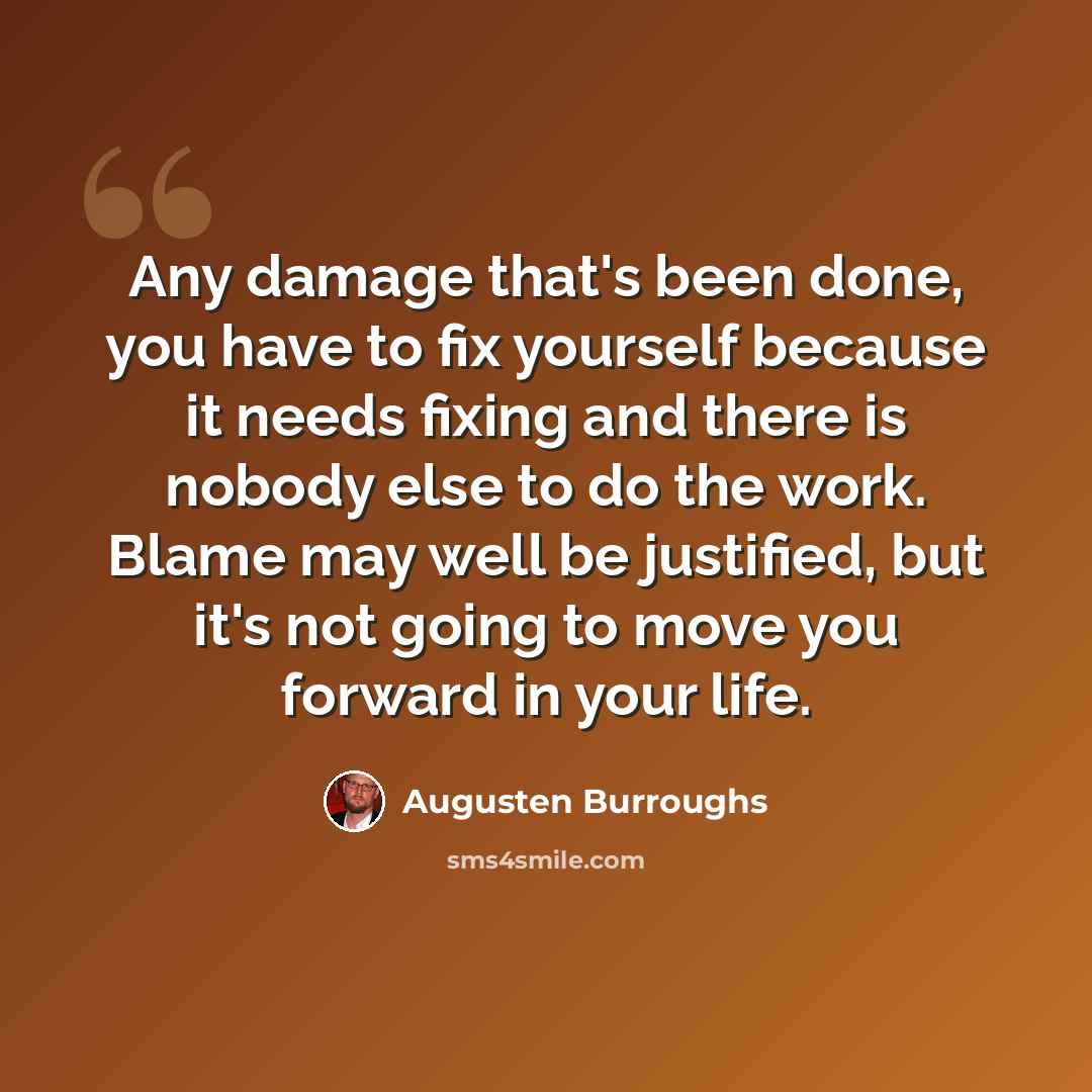 “Any damage that's been done, you have to fix yourself because it needs fixing and there is nobody else to do the work. Blame may well be justified, but it's not going to move you forward in your life.” quote by Augusten Burroughs