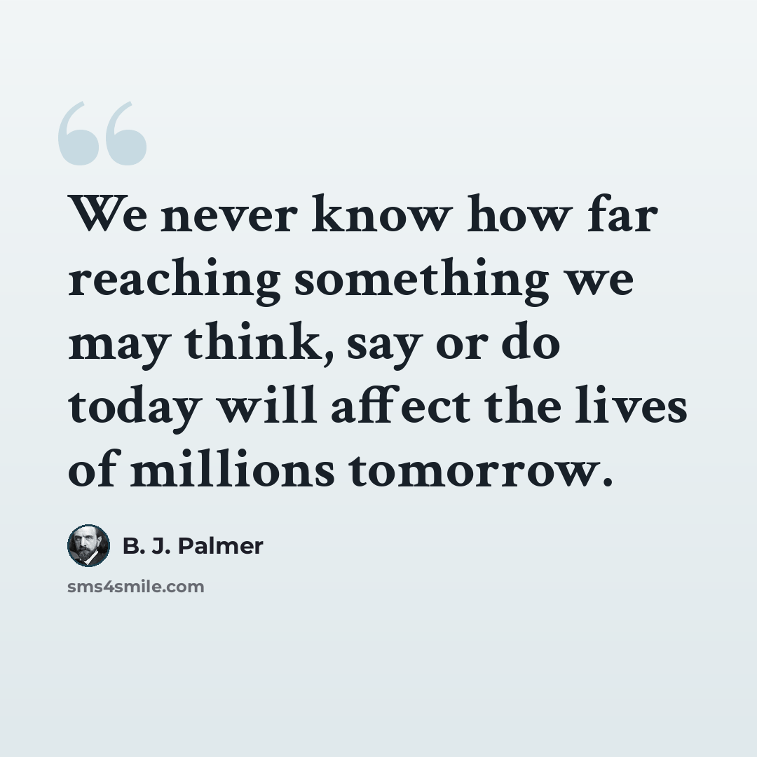 “We never know how far reaching something we may think, say or do today will affect the lives of millions tomorrow.” quote by B. J. Palmer