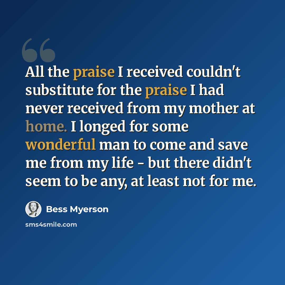 “All the praise I received couldn't substitute for the praise I had never received from my mother at home. I longed for some wonderful man to come and save me from my life - but there didn't seem to be any, at least not for me.” quote by Bess Myerson