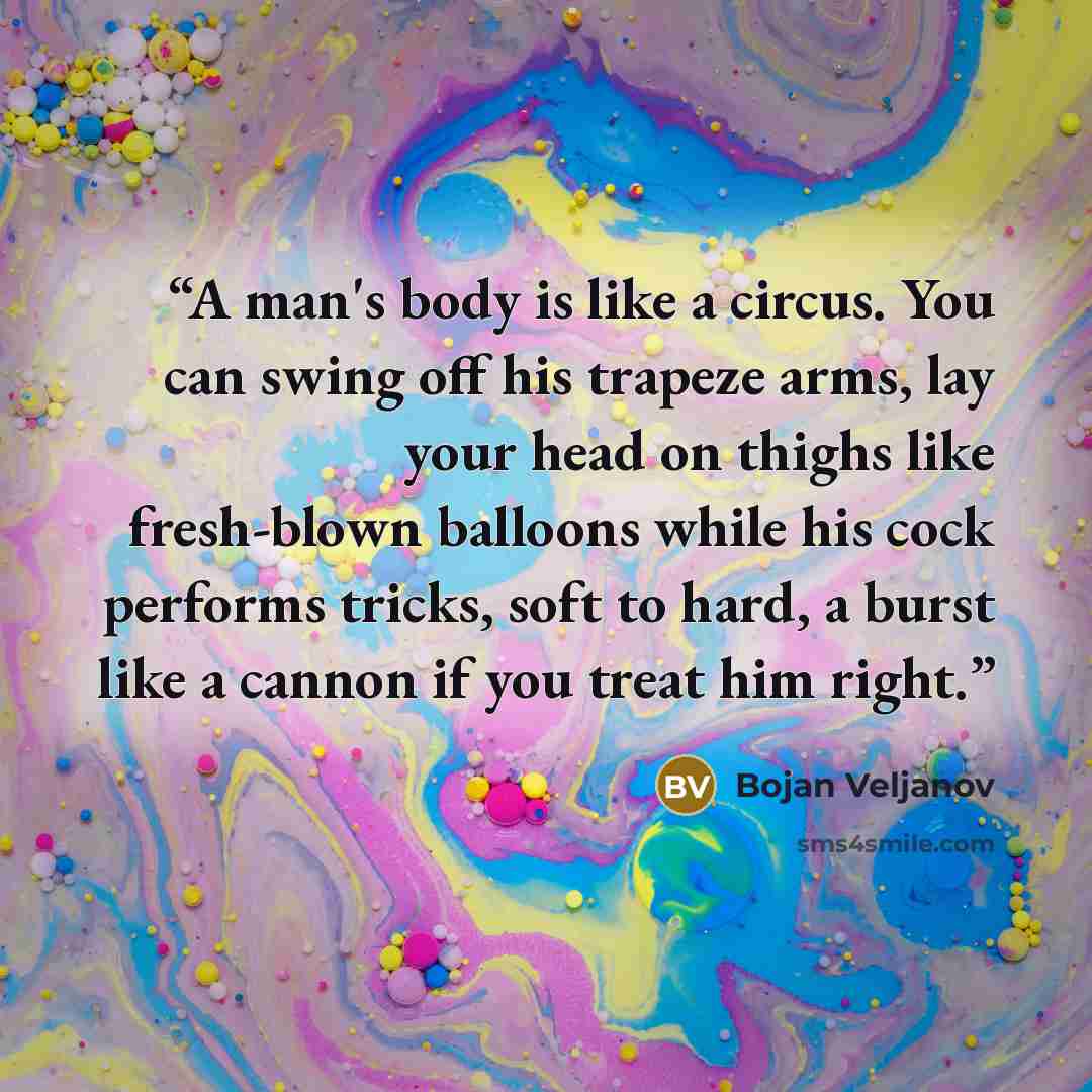 “A man's body is like a circus. You can swing off his trapeze arms, lay your head on thighs like fresh-blown balloons while his cock performs tricks, soft to hard, a burst like a cannon if you treat him right.” quote by Bojan Veljanov