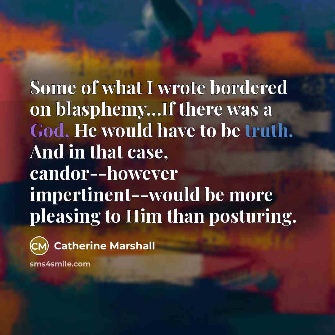 “Some of what I wrote bordered on blasphemy…If there was a God, He would have to be truth. And in that case, candor--however impertinent--would be more pleasing to Him than posturing.” quote by Catherine Marshall