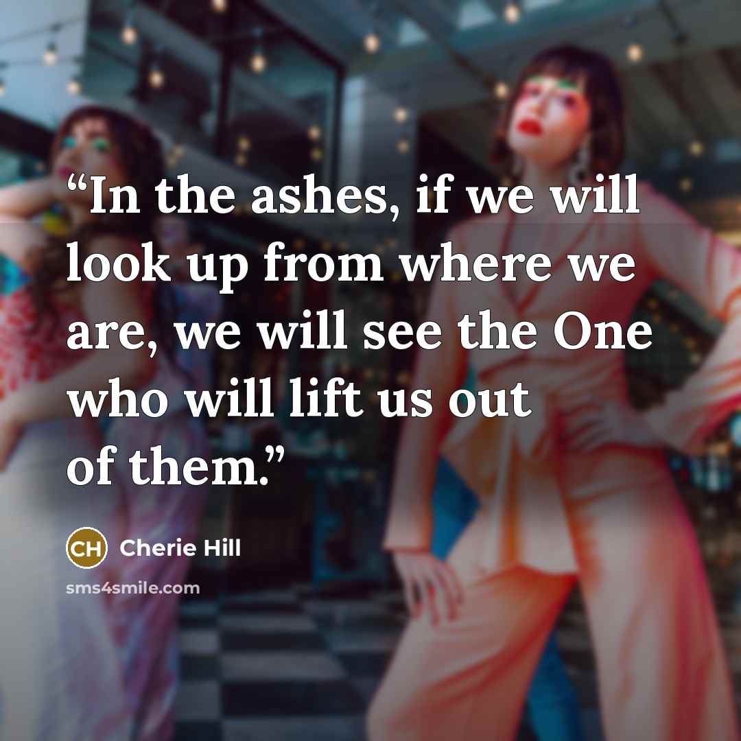 “In the ashes, if we will look up from where we are, we will see the One who will lift us out of them.” quote by Cherie Hill