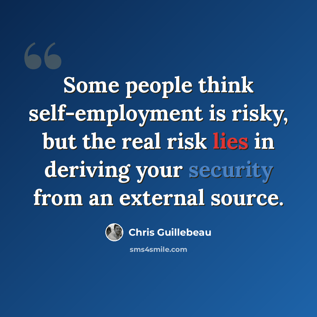 “Some people think self-employment is risky, but the real risk lies in deriving your security from an external source.” quote by Chris Guillebeau