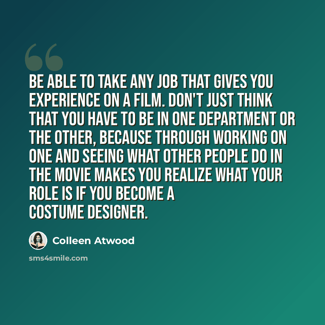 “Be able to take any job that gives you experience on a film. Don't just think that you have to be in one department or the other, because through working on one and seeing what other people do in the movie makes you realize what your role is if you become a costume designer.” quote by Colleen Atwood