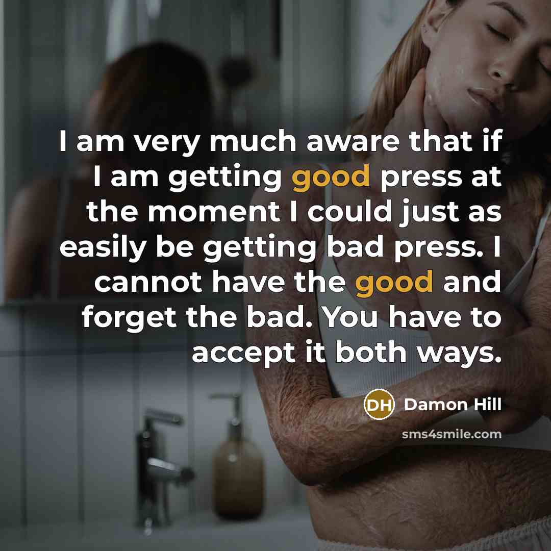 “I am very much aware that if I am getting good press at the moment I could just as easily be getting bad press. I cannot have the good and forget the bad. You have to accept it both ways.” quote by Damon Hill