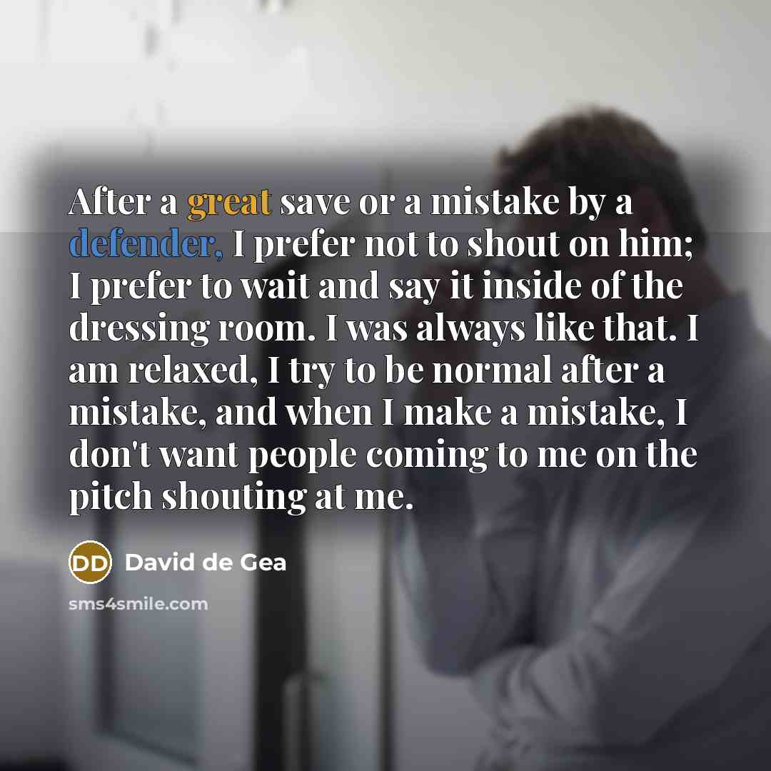 “After a great save or a mistake by a defender, I prefer not to shout on him; I prefer to wait and say it inside of the dressing room. I was always like that. I am relaxed, I try to be normal after a mistake, and when I make a mistake, I don't want people coming to me on the pitch shouting at me.” quote by David de Gea