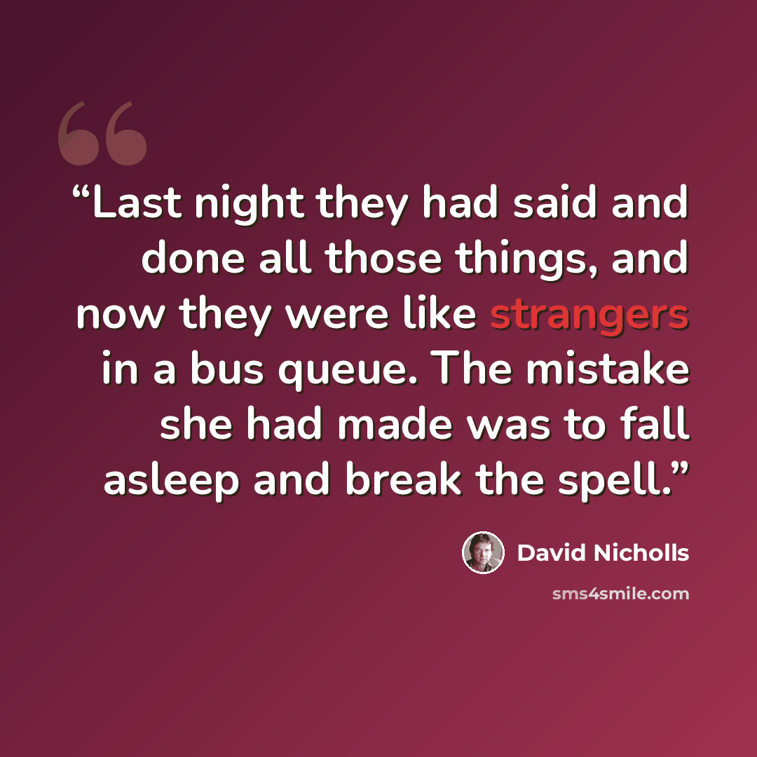 “Last night they had said and done all those things, and now they were like strangers in a bus queue. The mistake she had made was to fall asleep and break the spell.” quote by David Nicholls